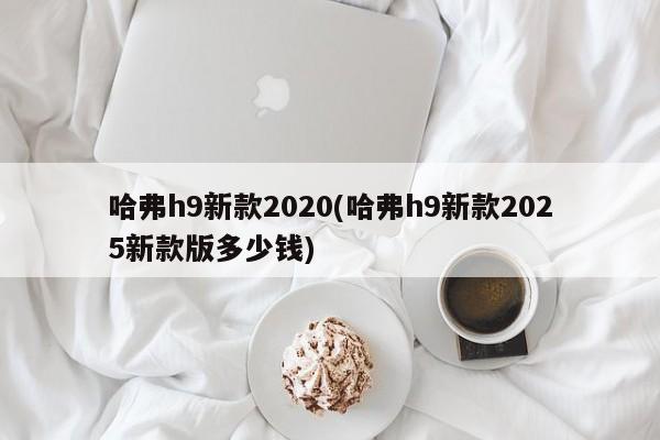 哈弗h9新款2020(哈弗h9新款2025新款版多少钱)
