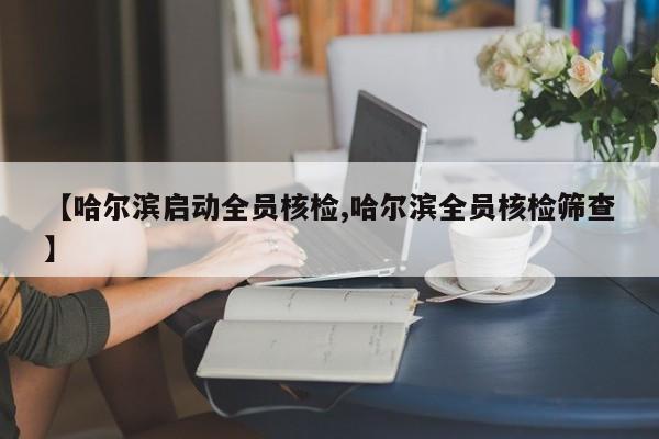 【哈尔滨启动全员核检,哈尔滨全员核检筛查】