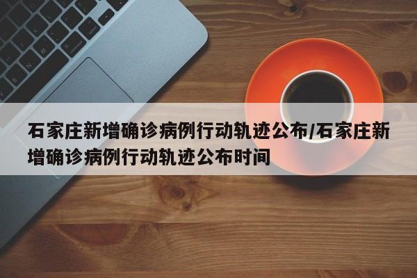 石家庄新增确诊病例行动轨迹公布/石家庄新增确诊病例行动轨迹公布时间