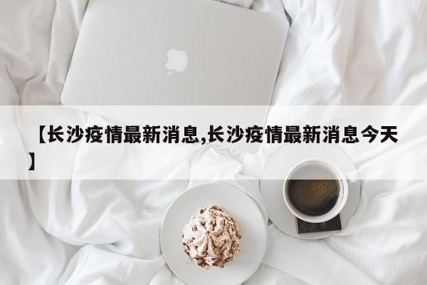 【长沙疫情最新消息,长沙疫情最新消息今天】