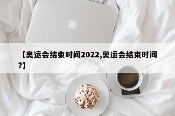 【奥运会结束时间2022,奥运会结束时间?】