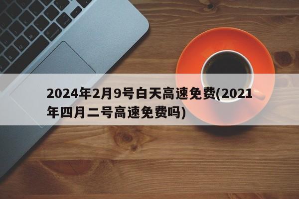2024年2月9号白天高速免费(2021年四月二号高速免费吗)