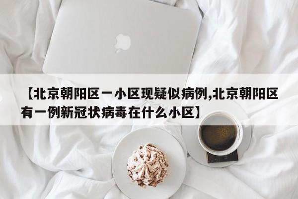 【北京朝阳区一小区现疑似病例,北京朝阳区有一例新冠状病毒在什么小区】