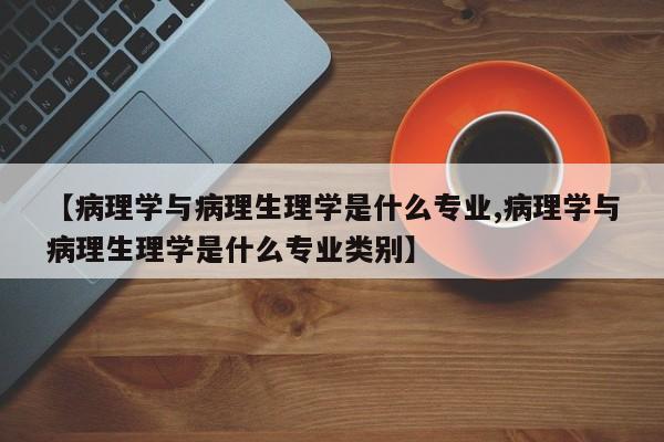 【病理学与病理生理学是什么专业,病理学与病理生理学是什么专业类别】