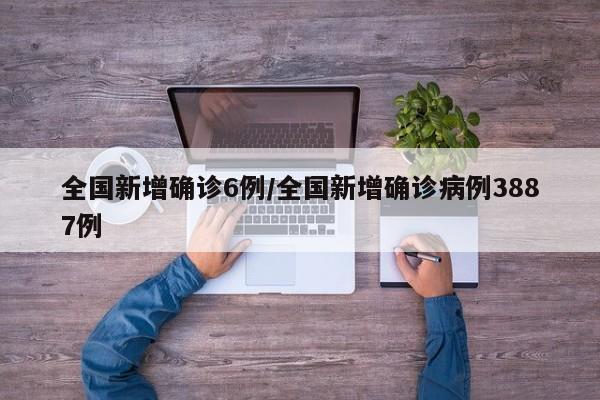 全国新增确诊6例/全国新增确诊病例3887例