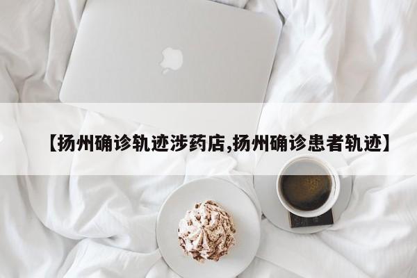 【扬州确诊轨迹涉药店,扬州确诊患者轨迹】