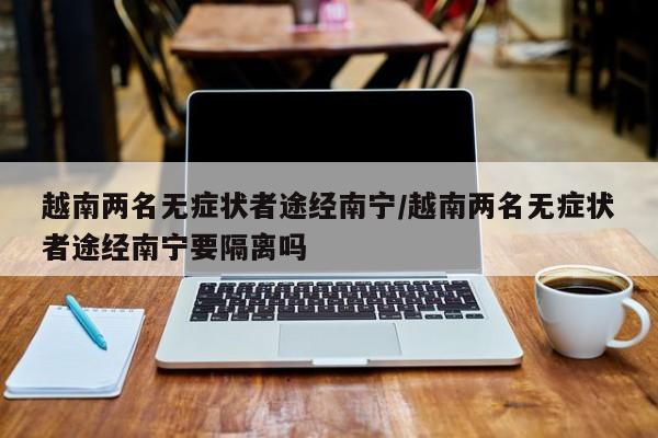 越南两名无症状者途经南宁/越南两名无症状者途经南宁要隔离吗