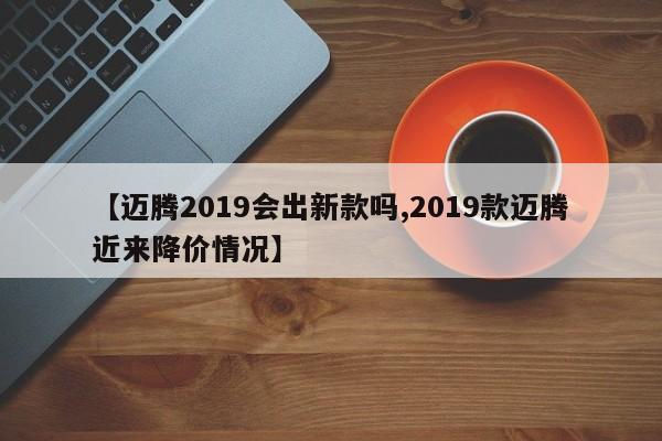 【迈腾2019会出新款吗,2019款迈腾近来降价情况】