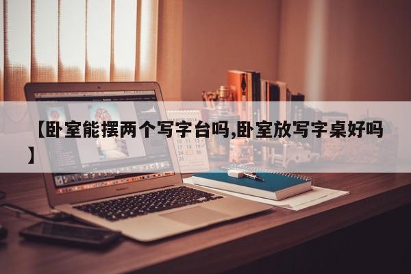 【卧室能摆两个写字台吗,卧室放写字桌好吗】