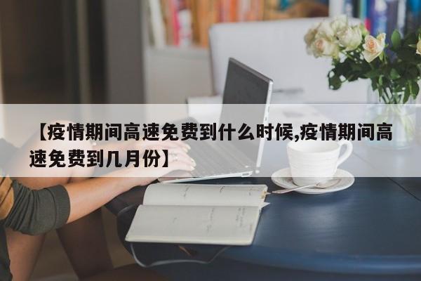 【疫情期间高速免费到什么时候,疫情期间高速免费到几月份】