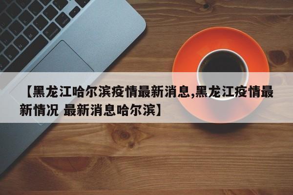 【黑龙江哈尔滨疫情最新消息,黑龙江疫情最新情况 最新消息哈尔滨】