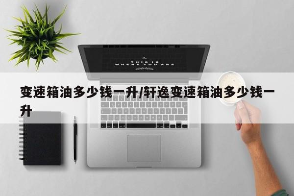 变速箱油多少钱一升/轩逸变速箱油多少钱一升