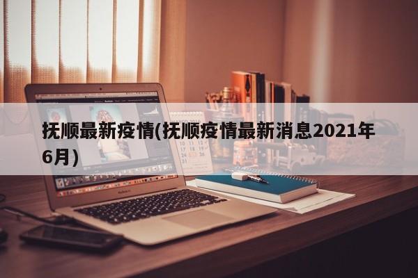 抚顺最新疫情(抚顺疫情最新消息2021年6月)