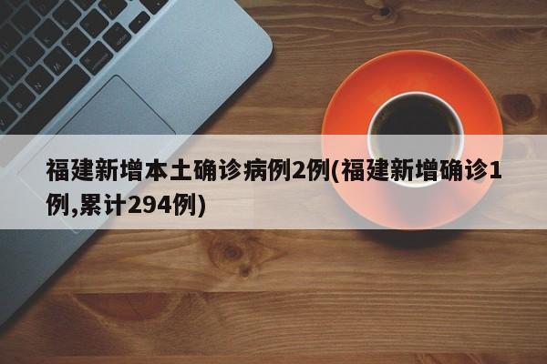 福建新增本土确诊病例2例(福建新增确诊1例,累计294例)