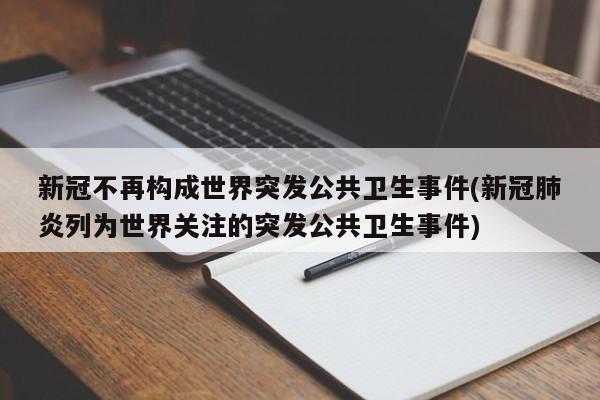 新冠不再构成世界突发公共卫生事件(新冠肺炎列为世界关注的突发公共卫生事件)