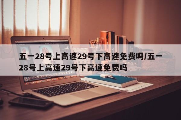 五一28号上高速29号下高速免费吗/五一28号上高速29号下高速免费吗