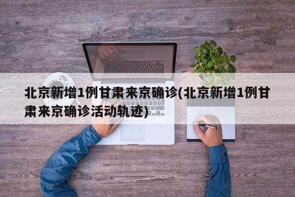 北京新增1例甘肃来京确诊(北京新增1例甘肃来京确诊活动轨迹)