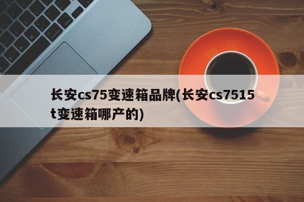 长安cs75变速箱品牌(长安cs7515t变速箱哪产的)
