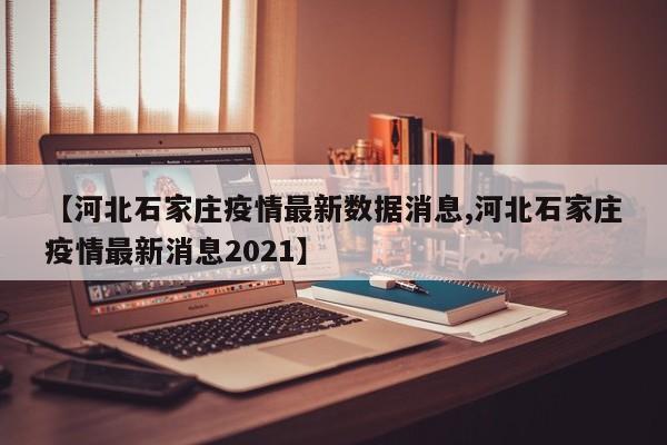 【河北石家庄疫情最新数据消息,河北石家庄疫情最新消息2021】