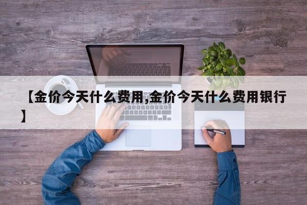 【金价今天什么费用,金价今天什么费用银行】