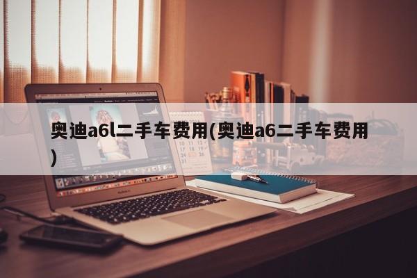 奥迪a6l二手车费用(奥迪a6二手车费用)