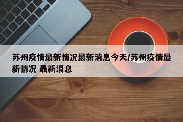 苏州疫情最新情况最新消息今天/苏州疫情最新情况 最新消息