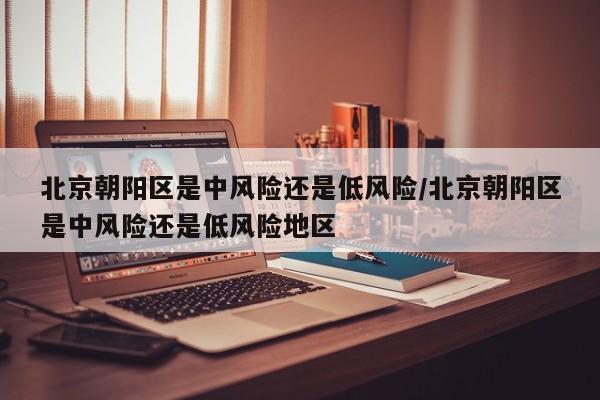 北京朝阳区是中风险还是低风险/北京朝阳区是中风险还是低风险地区