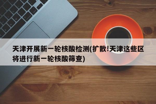 天津开展新一轮核酸检测(扩散!天津这些区将进行新一轮核酸筛查)