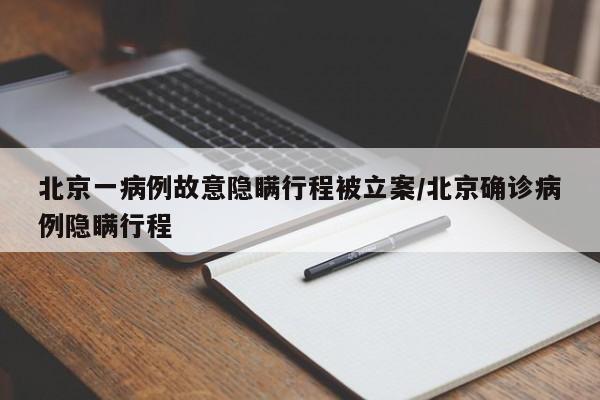 北京一病例故意隐瞒行程被立案/北京确诊病例隐瞒行程