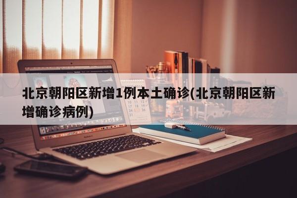 北京朝阳区新增1例本土确诊(北京朝阳区新增确诊病例)