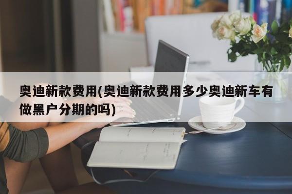 奥迪新款费用(奥迪新款费用多少奥迪新车有做黑户分期的吗)