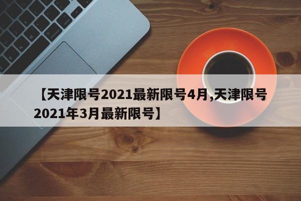 【天津限号2021最新限号4月,天津限号2021年3月最新限号】