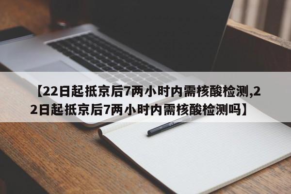 【22日起抵京后7两小时内需核酸检测,22日起抵京后7两小时内需核酸检测吗】