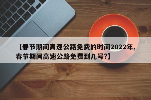 【春节期间高速公路免费的时间2022年,春节期间高速公路免费到几号?】