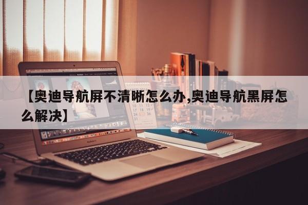 【奥迪导航屏不清晰怎么办,奥迪导航黑屏怎么解决】