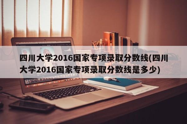 四川大学2016国家专项录取分数线(四川大学2016国家专项录取分数线是多少)