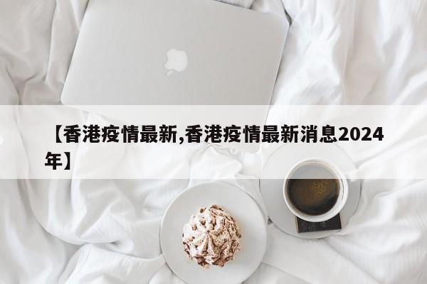 【香港疫情最新,香港疫情最新消息2024年】