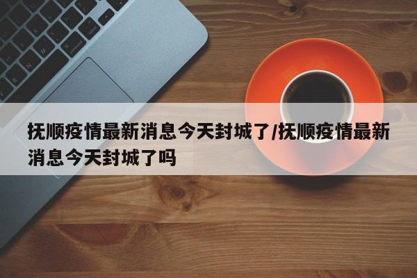 抚顺疫情最新消息今天封城了/抚顺疫情最新消息今天封城了吗