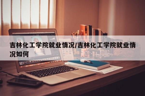 吉林化工学院就业情况/吉林化工学院就业情况如何