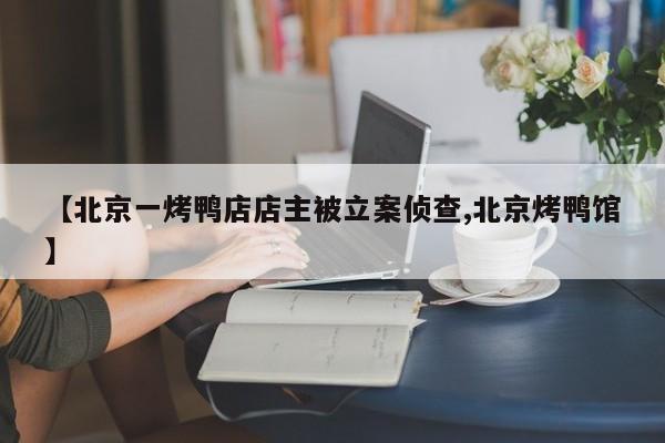 【北京一烤鸭店店主被立案侦查,北京烤鸭馆】