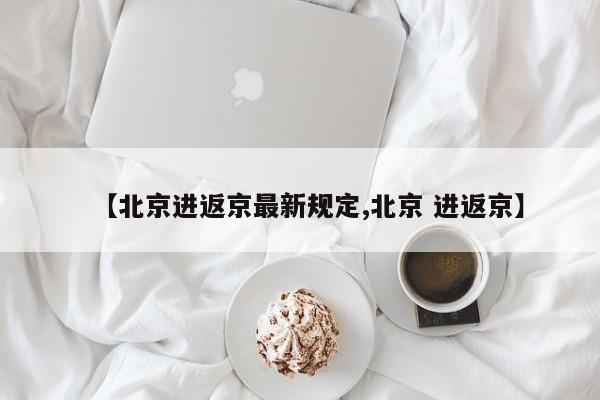【北京进返京最新规定,北京 进返京】