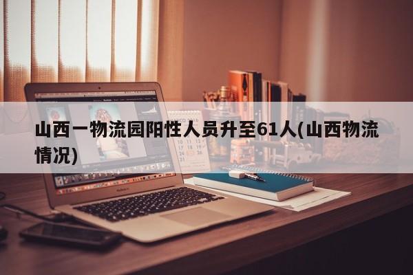 山西一物流园阳性人员升至61人(山西物流情况)