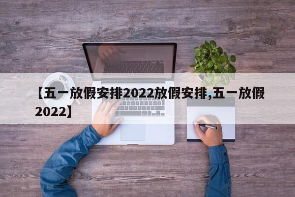 【五一放假安排2022放假安排,五一放假 2022】