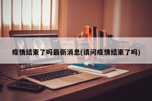 疫情结束了吗最新消息(请问疫情结束了吗)