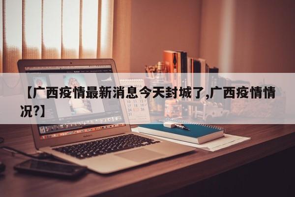 【广西疫情最新消息今天封城了,广西疫情情况?】