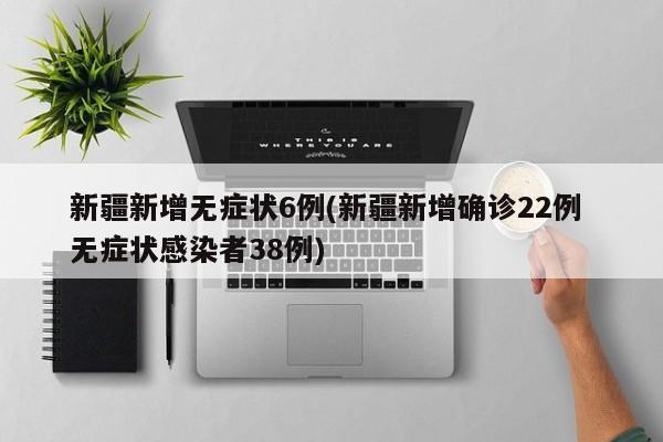 新疆新增无症状6例(新疆新增确诊22例 无症状感染者38例)