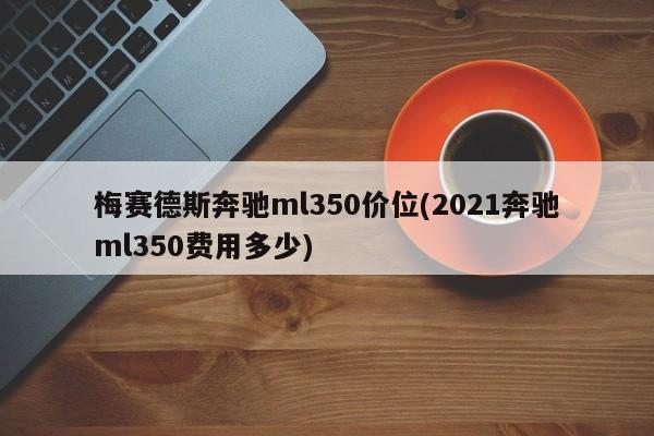 梅赛德斯奔驰ml350价位(2021奔驰ml350费用多少)