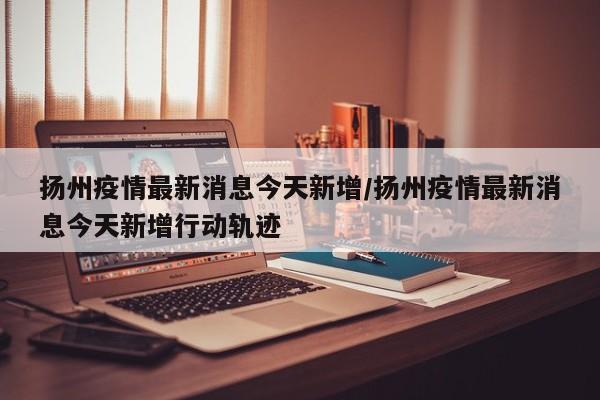 扬州疫情最新消息今天新增/扬州疫情最新消息今天新增行动轨迹
