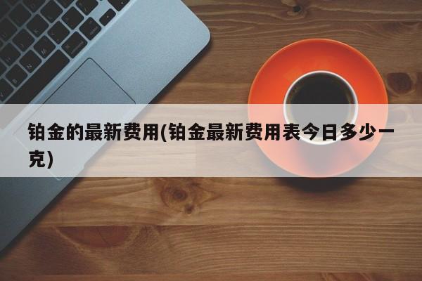铂金的最新费用(铂金最新费用表今日多少一克)