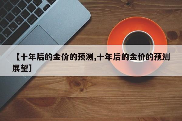 【十年后的金价的预测,十年后的金价的预测展望】